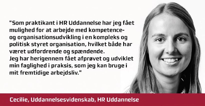Cecilie udtaler: Som praktikant i HR Uddannelse har jeg fået mulighed for at arbejde med kompetence- og organisationsudvikling i en kompleks og politisk styret organisation, hvilket både har været udfordrende og spændende. Jeg har herigennem fået afprøvet og udviklet min faglighed i praksis, som jeg kan bruge i mit fremtidige arbejdsliv. 